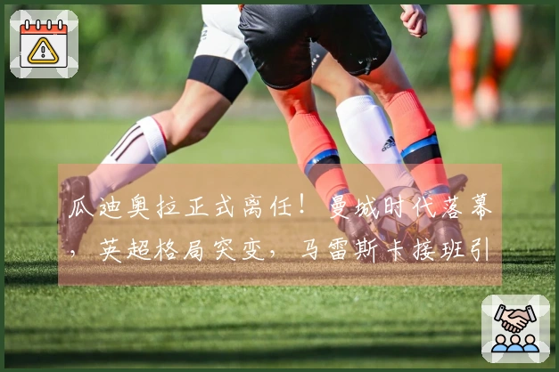 瓜迪奥拉正式离任！曼城时代落幕，英超格局突变，马雷斯卡接班引发关注