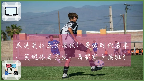 瓜迪奥拉正式离任！曼城时代落幕，英超格局突变，马雷斯卡接班引发关注